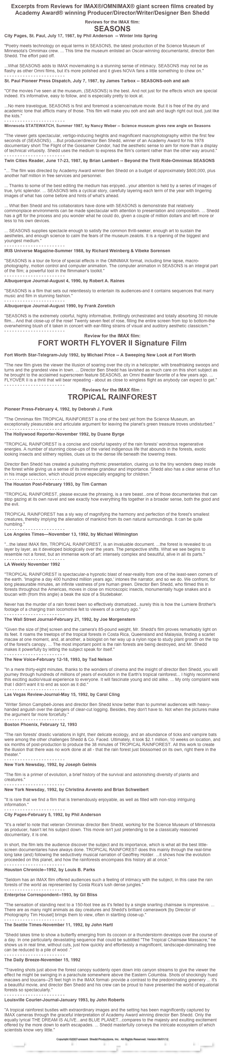 Excerpts from Reviews for IMAX®/OMNIMAX® giant screen films created by
Academy Award® winning Producer/Director/Writer/Designer Ben Shedd

Reviews for the IMAX film:
SEASONS
City Pages, St. Paul, July 17, 1987, by Phil Anderson  -- Winter Into Spring

"Poetry meets technology on equal terms in SEASONS, the latest production of the Science Museum of Minnesota's Omnimax crew. ... This time the museum enlisted an Oscar-winning documentarist, director Ben Shedd. The effort paid off.

...What SEASONS adds to IMAX moviemaking is a stunning sense of intimacy. SEASONS may not be as flashy as other Omni films, but it's more polished and it gives NOVA fans a little something to chew on."
- - - - - - - - - - - - - - - - - - - - - - -
St. Paul Pioneer Press Dispatch, July 7, 1987, by James Tarbox -- SEASONS-ooh and aah

"Of the movies I've seen at the museum, (SEASONS) is the best. And not just for the effects which are special indeed. It's informative, easy to follow, and is especially pretty to look at.

...No mere travelogue, SEASONS is first and foremost a science/nature movie. But it is free of the dry and academic tone that afflicts many of those. This film will make you ooh and aah and laugh right out loud, just like the kids."
- - - - - - - - - - - - - - - - - - - - - - -
Minnesota STATEWATCH, Summer 1987, by Nancy Weber -- Science museum gives new angle on Seasons

"The viewer gets spectacular, vertigo-inducing heights and magnificent macrophotography within the first few seconds of (SEASONS). ...But producer/director Ben Shedd, winner of an Academy Award for his 1978 documentary short The Flight of the Gossamer Condor, had the aesthetic sense to aim for more than a display of technical virtuosity. Shedd uses the medium to express the film's content rather than the other way around."
- - - - - - - - - - - - - - - - - - - - - - -
Twin Cities Reader, June 17-23, 1987, by Brian Lambert -- Beyond the Thrill Ride-Omnimax SEASONS

"... The film was directed by Academy Award winner Ben Shedd on a budget of approximately $800,000, plus another half million in free services and personnel.

... Thanks to some of the best editing the medium has enjoyed...your attention is held by a series of images of true, lyric splendor. ... SEASONS tells a cyclical story, carefully layering each term of the year with lingering images of what has come before and hints of what's ahead.

... What Ben Shedd and his collaborators have done with SEASONS is demonstrate that relatively commonplace environments can be made spectacular with attention to presentation and composition. ... Shedd has a gift for the process and you wonder what he could do, given a couple of million dollars and left more or less to his own devices.

... SEASONS supplies spectacle enough to satisfy the common thrill-seeker, enough art to sustain the aesthetes, and enough science to calm the fears of the museum zealots. It is a ripening of the biggest and youngest medium."
- - - - - - - - - - - - - - - - - - - - - - -
IRIS Universe Magazine-Summer 1988, by Richard Weinberg & Vibeke Sorensen

"SEASONS is a tour de force of special effects in the OMNIMAX format, including time lapse, macro-photography, motion control and computer animation. The computer animation in SEASONS is an integral part of the film; a powerful tool in the filmmaker's toolkit."
- - - - - - - - - - - - - - - - - - - - - - -
Albuquerque Journal-August 4, 1990, by Robert A. Raines

"SEASONS is a film that sets out relentlessly to entertain its audiences-and it contains sequences that marry music and film in stunning fashion."
- - - - - - - - - - - - - - - - - - - - - - -
Albuquerque Journal-August 1990, by Frank Zoretich

"SEASONS is the extremely colorful, highly informative, thrillingly orchestrated and totally absorbing 30 minute film... And that close-up of the rose! Twenty seven feet of rose, filling the entire screen from top to bottom-the overwhelming blush of it taken in concert with ear-filling strains of visual and auditory aesthetic classicism."
- - - - - - - - - - - - - - - - - - - - - - -
Review for the IMAX film:
FORT WORTH FLYOVER II Signature Film

Fort Worth Star-Telegram-July 1992, by Michael Price -- A Sweeping New Look at Fort Worth

"The new film gives the viewer the illusion of soaring over the city in a helicopter, with breathtaking swoops and turns and the grandest view in town. ... Director Ben Shedd has lavished as much care on this short subject as he brought to the acclaimed superscreen feature SEASONS, an Omni theater favorite of a few years ago. ... FLYOVER II is a thrill that will bear repeating - about as close to wingless flight as anybody can expect to get."
- - - - - - - - - - - - - - - - - - - - - - -
Reviews for the IMAX film :
TROPICAL RAINFOREST

Pioneer Press-February 4, 1992, by Deborah J. Funk

"The Omnimax film TROPICAL RAINFOREST is one of the best yet from the Science Museum, an exceptionally pleasurable and articulate argument for leaving the planet's green treasure troves undisturbed."
- - - - - - - - - - - - - - - - - - - - - - -
The Hollywood Reporter-November 1992, by Duane Byrge

"TROPICAL RAINFOREST is a concise and colorful tapestry of the rain forests' wondrous regenerative energies. A number of stunning close-ups of the varied indigenous life that abounds in the forests, exotic looking insects and slithery reptiles, clues us to the dense life beneath the towering trees.

Director Ben Shedd has created a pulsating rhythmic presentation, clueing us to the tiny wonders deep inside the forest while giving us a sense of its immense grandeur and importance. Shedd also has a clear sense of fun in his image selection, which should prove especially engaging for children."
- - - - - - - - - - - - - - - - - - - - - - -
The Houston Post-February 1993, by Tim Carman

"TROPICAL RAINFOREST, please excuse the phrasing, is a rare beast...one of those documentaries that can stop gazing at its own navel and see exactly how everything fits together in a broader sense, both the good and the evil.

TROPICAL RAINFOREST has a sly way of magnifying the harmony and perfection of the forest's smallest creatures, thereby implying the alienation of mankind from its own natural surroundings. It can be quite humbling."
- - - - - - - - - - - - - - - - - - - - - - -
Los Angeles Times---November 13, 1992, by Michael Wilmington

"...the latest IMAX film, TROPICAL RAINFOREST, is an invaluable document. ...the forest is revealed to us layer by layer, as it developed biologically over the years. The perspective shifts. What we see begins to resemble not a forest, but an immense work of art: intensely complex and beautiful, alive in all its parts."
- - - - - - - - - - - - - - - - - - - - - - -
LA Weekly November 1992

"TROPICAL RAINFOREST is spectacular-a hypnotic blast of near-reality from one of the least-seen corners of the earth. 'Imagine a day 400 hundred million years ago,' intones the narrator, and so we do. We confront, for long pleasurable minutes, an infinite vastness of pre human green. Director Ben Shedd, who filmed this in forests throughout the Americas, moves in close on microscopic insects, monumentally huge snakes and a toucan with (from this angle) a beak the size of a Studebaker.

Never has the murder of a rain forest been so effectively dramatized...surely this is how the Lumiere Brother's footage of a charging train locomotive felt to viewers of a century ago."
- - - - - - - - - - - - - - - - - - - - - - -
The Wall Street Journal-February 21, 1992, by Joe Morgenstern

"Given the size of [the] screen and the camera's 85-pound weight, Mr. Shedd's film proves remarkably light on its feet. It roams the treetops of the tropical forests in Costa Rica, Queensland and Malaysia, finding a scarlet macaw at one moment, and, at another, a biologist on her way up a nylon rope to study plant growth on the top of the forest's canopy. ... The most important point is the rain forests are being destroyed, and Mr. Shedd makes it powerfully by letting the subject speak for itself."
- - - - - - - - - - - - - - - - - - - - - - -
The New Voice-February 12-18, 1993, by Tad Nelson

"In a mere thirty-eight minutes, thanks to the wonders of cinema and the insight of director Ben Shedd, you will journey through hundreds of millions of years of evolution in the Earth's tropical rainforest... I highly recommend this exciting audio/visual experience to everyone. It will fascinate young and old alike. ... My only complaint was that I didn't want it to end as soon as it did."
- - - - - - - - - - - - - - - - - - - - - - -
Las Vegas Review-Journal-May 15, 1992, by Carol Cling

"Writer Simon Campbell-Jones and director Ben Shedd know better than to pummel audiences with heavy-handed anguish over the dangers of clear-cut logging. Besides, they don't have to. Not when the pictures make the argument far more forcefully."
- - - - - - - - - - - - - - - - - - - - - - -
Boston Phoenix, February 12, 1993

"The rain forests' drastic variations in light, their delicate ecology, and an abundance of ticks and vampire bats were among the other challenges Shedd & Co. Faced. Ultimately, it took $2.1 million, 10 weeks on location, and six months of post-production to produce the 38 minutes of TROPICAL RAINFOREST. All this work to create the illusion that there was no work done at all - that the rain forest just blossomed on its own, right there in the theater."
- - - - - - - - - - - - - - - - - - - - - - -
New York Newsday, 1992, by Joseph Gelmis

"The film is a primer of evolution, a brief history of the survival and astonishing diversity of plants and creatures."
- - - - - - - - - - - - - - - - - - - - - - -
New York Newsday, 1992, by Christina Avvento and Brian Schweibert

"It is rare that we find a film that is tremendously enjoyable, as well as filled with non-stop intriguing information."
- - - - - - - - - - - - - - - - - - - - - - -
City Pages-February 5, 1992, by Phil Anderson

"It's a relief to note that veteran Omnimax director Ben Shedd, working for the Science Museum of Minnesota as producer, hasn't let his subject down. This movie isn't just pretending to be a classically reasoned documentary, it is one.

In short, the film lets the audience discover the subject and its importance, which is what all the best little-screen documentaries have always done. TROPICAL RAINFOREST does this mainly through the real-time long take (and) following the seductively musical narration of Geoffrey Holder. ...it shows how the evolution proceeded on this planet, and how the rainforests encompass this history all at once."
- - - - - - - - - - - - - - - - - - - - - - -
Houston Chronicle--1992, by Louis B. Parks

"Seldom has an IMAX film offered audiences such a feeling of intimacy with the subject, in this case the rain forests of the world as represented by Costa Rica's lush dense jungles."
- - - - - - - - - - - - - - - - - - - - - - -
Enterprise Correspondent--1993, by Gil Bliss

"The sensation of standing next to a 150-foot tree as it's felled by a single snarling chainsaw is impressive. ... There are as many night animals as day creatures and Shedd's brilliant camerawork [by Director of Photography Tim Housel] brings them to view, often in startling close-up."
- - - - - - - - - - - - - - - - - - - - - - -
The Seattle Times-November 11, 1992, by John Hartl

"Shedd takes time to show a butterfly emerging from its cocoon or a thunderstorm develops over the course of a day. In one particularly devastating sequence that could be subtitled "The Tropical Chainsaw Massacre," he shows us in real time, without cuts, just how quickly and effortlessly a magnificent, landscape-dominating tree can be reduced to a pile of wood ."
- - - - - - - - - - - - - - - - - - - - - - -
The Daily Breeze-November 15, 1992

"Traveling shots just above the forest canopy suddenly open down into canyon streams to give the viewer the effect he might be swinging in a parachute somewhere above the Eastern Columbia. Shots of shockingly hued macaws and toucans--25 feet high in the IMAX format- provide a contrast to the predominating greenery ... It's a beautiful movie, and director Ben Shedd and his crew can be proud to have presented the world of equatorial forests so spectacularly."
- - - - - - - - - - - - - - - - - - - - - - -
Louisville Courier-Journal-January 1993, by John Roberts

"A tropical rainforest bustles with extraordinary images and the setting has been magnificently captured by IMAX cameras through the graceful interpretation of Academy Award winning director Ben Shedd. Only the equally lyrical THE DREAM IS ALIVE...and BLUE PLANET...compares to the majesty and exulting excitement offered by the more down to earth escapades. ... Shedd masterfully conveys the intricate ecosystem of which scientists know very little."
Back to the top of this page.
Copyright ©2007-present  Shedd Productions, Inc.  All Rights Reserved. Version 06/01/12
Home     About SPI/Ben Shedd     SPI Manifesto     Reviews     Academic/Grants     Int’l Awards     Papers
The Flight of the Gossamer Condor Home Page    Green Is The Color Of Money Home Page

